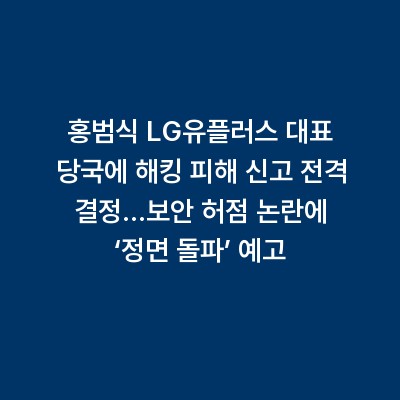 홍범식 LG유플러스 대표 당국에 해킹 피해 신고 전격 결정…보안 허점 논란에 ‘정면 돌파’ 예고