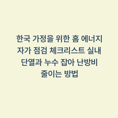 한국 가정을 위한 홈 에너지 자가 점검 체크리스트 실내 단열과 누수 잡아 난방비 줄이는 방법