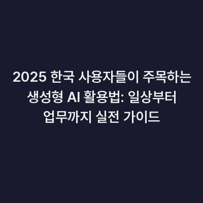 2025 한국 사용자들이 주목하는 생성형 AI 활용법: 일상부터 업무까지 실전 가이드