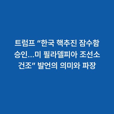 트럼프 “한국 핵추진 잠수함 승인…미 필라델피아 조선소 건조” 발언의 의미와 파장