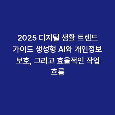 2025 디지털 생활 트렌드 가이드 생성형 AI와 개인정보 보호, 그리고 효율적인 작업 흐름