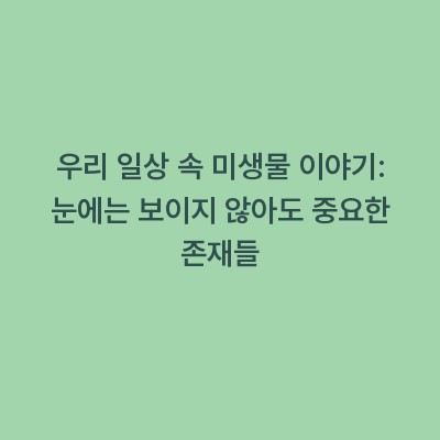 우리 일상 속 미생물 이야기: 눈에는 보이지 않아도 중요한 존재들