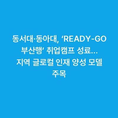 동서대·동아대, ‘READY‑GO 부산행’ 취업캠프 성료… 지역 글로컬 인재 양성 모델 주목