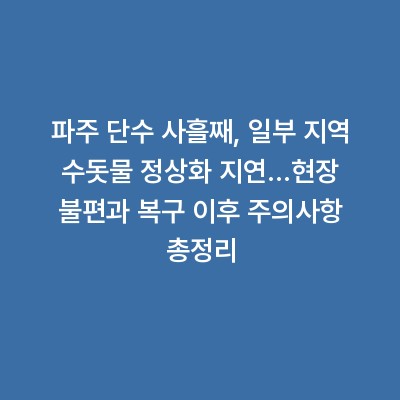 파주 단수 사흘째, 일부 지역 수돗물 정상화 지연…현장 불편과 복구 이후 주의사항 총정리