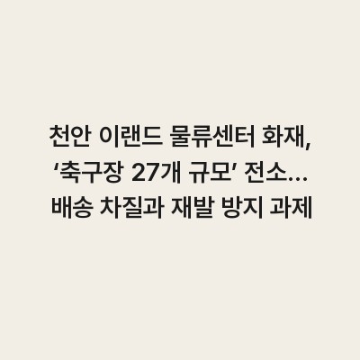 천안 이랜드 물류센터 화재, ‘축구장 27개 규모’ 전소… 배송 차질과 재발 방지 과제