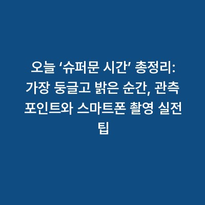 오늘 ‘슈퍼문 시간’ 총정리: 가장 둥글고 밝은 순간, 관측 포인트와 스마트폰 촬영 실전 팁
