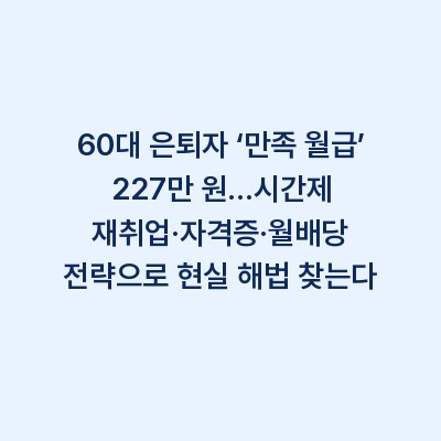 60대 은퇴자 ‘만족 월급’ 227만 원…시간제 재취업·자격증·월배당 전략으로 현실 해법 찾는다